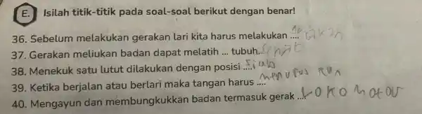 E. Isilah titik -titik pada soal-soal berikut dengan benar! 36. Sebelum melakukan gerakan lari kita harus melakukan __ 37. Gerakan meliukan badan dapat melatih