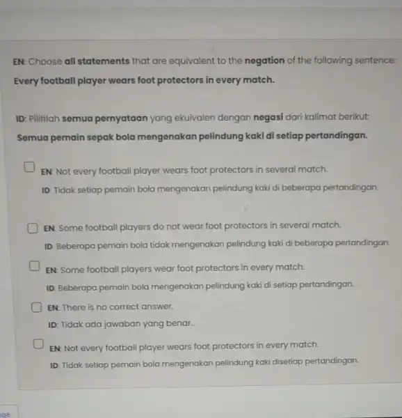 EN: Choose all statements that are equivalent to the negation of the following sentence: Every football player wears foot protectors in every match. ID: