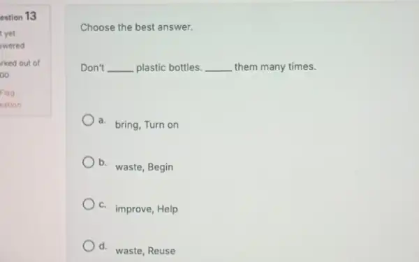 estion 13 Choose the best answer. Don't __ plastic bottles. __ them many times. a. bring, Turn on b. waste, Begin c. improve, Help