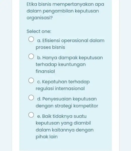 Etika bisnis mempertanyakan apa dalam keputusan organisasi? Select one: a. Efisiensi operasional dalam proses bisnis b. Hanya dampak keputusan terhadap keuntungan finansial c. Kepatuhan