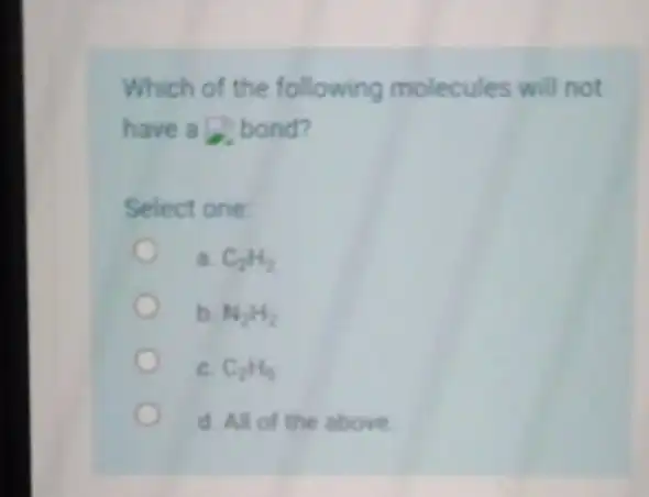 Which of the following molecules will not have a bond? Select one a. C_(2)H_(2) b. N_(2)H_(2) C. C_(2)H_(6) d. All of the above