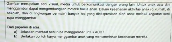 Gambar merupakan seni visual media untuk berkomunikasi dengan orang lain. Untuk anak usia dini menggambar dapat mengembangkan motorik halus anak. Dalam keseharian aktivitas anak