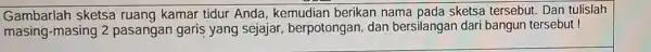 Gambarlah sketsa ruang kamar tidur Anda, kemudian berikan nama pada sketsa tersebut. Dan tulislah masing-masing 2 pasangan garis yang sejajar berpotongan, dan bersilangan dari