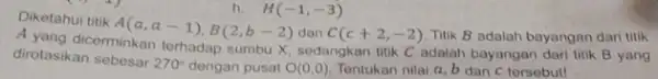 h H(-1,-3) Diketahui titik A(a,a-1),B(2,b-2) dan C(c+2,-2) Titik B adalah bayangan dari titik dirotasikan sebesar 270^circ dengan pusat O(0,0) Tentukan nilai a, b dan