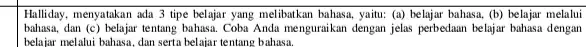 Halliday, menyatakan ada 3 tipe belajar yang melibatkan bahasa yaitu: (a) belajar bahasa.(b) belajar melalui bahasa, dan (c) belajar tentang bahasa. Coba Anda menguraikan