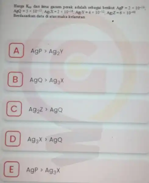 Harga K_(sp) dari lima garam perak adalah sebagai berikut AgP=2times 10^-10 AgO=5times 10^-13;Ag;X=2times 10^-14;Ag_(2)Y=4times 10^-12;Ag_(5)Z=6times 10^-41 Berdasarkan data di atas maka kelarutan A AgPgt