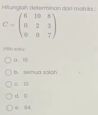 Hitunglah determinan dari matriks : C=(} 6&10&8 0&2&3 0&0&7 ) Pilih satu: a. 16 b. semua salah c. 10 d. 0 e. 84