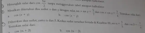 Hitunglah nilai dari cos(3pi )/(2) tanpa menggunakan tabel ataupun kalkulator. sinxsiny=(5)/(7) cosxcosy=(3)/(4) Tentukan nilai dan: a. cos(x+y) Misalkan diketahui dua sudut x dan y