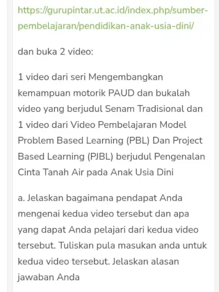 https://gurupintar.ut.ac.id/index .php/sumber- pembelajara /pendidikan -anak-usia-dini/ dan buka 2 video: 1 video dari seri Mengembangkan kemampuan motorik PAUD dan bukalah video yang berjudul Senam Tradisional