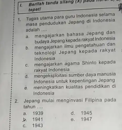 I. Berilah tanda silang (X) tepat! 1. Tugas utama para guru Indonesia selama masa pendudukan Jepang di Indonesia adalah __ a. mengajarkan bahasa Jepang