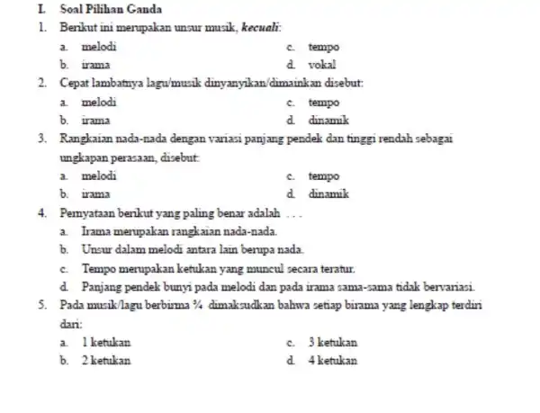 I. Soal Pilihan Ganda 1. Berikut ini merupakan unsur musik, kecuali: a. melodi c. tempo b. Irama d. vokal 2. Cepat lambatnya lagu/musik dinyanyikan