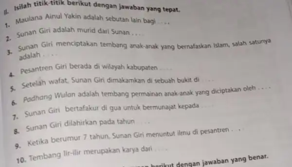 II. Isilah titik-titik berikut dengan jawaban yang tepat. Maulana Ainul Yakin adalah sebutan lain bagi __ - Sunan Giri adalah murid dari Sunan.... __