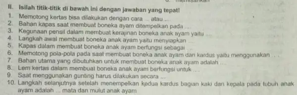 II. Isilah titik-titik di bawah ini dengan jawaban yang tepat! 1. Memotong kertas bisa dilakukan dengan cara __ atau __ 2. Bahan kapas saat