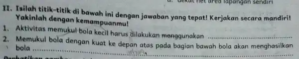 II. Isilah titik-titik di bawah ini dengan jawaban yang tepat! Kerjakan secara mandiri! Yakinlah dengan kemampuanmu! 1. Aktivitas memukul bola kecil harus dilakukan menggunakan