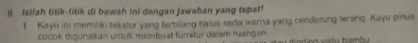 II. Isilah titik-titik di bawah Ini dengan Jawaban yang tepat! 1. Kayu ini memiliki tekstur yang terbilang halus serta warna yang cendorung terang Kayu