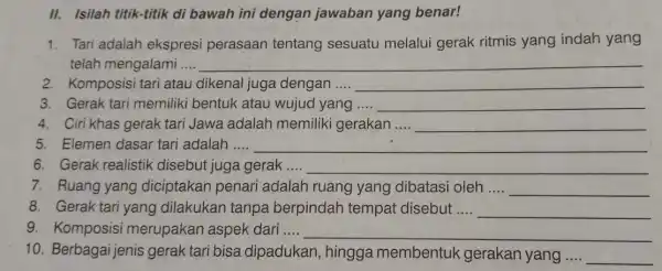 II. Isilah titik-titik di bawah ini dengan jawaban yang benar! 1. Tari adalah ekspresi perasaan tentang sesuatu melalui gerak ritmis yang indah yang telah