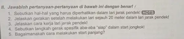 II. Jawablah pertanyaan pertanyaan di bawah ini dengan benar! 1. Sebutkan hal-hal yang harus diperhatikan dalam lari jarak pendek!HOTS 2. Jelaskan gerakan setelah melakukan