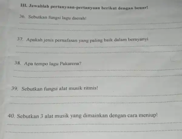 III. Jawablah pertanyaan-pertanyaan berikut dengan benar! 36. Sebutkan fungsi lagu daerah! __ 37. Apakah jenis pernafasan yang paling baik dalam bernyanyi __ .... 38.