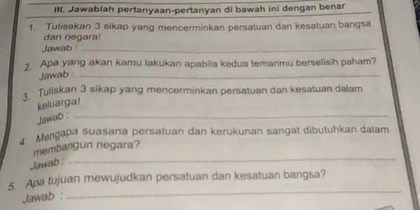 III. Jawablah pertanyaan-pertanyan di bawah ini dengan benar 1. Tulisakan 3 sikap yang mencerminkan persatuan dan kesatuan bangsa dan negara! __ 2. Apa yang