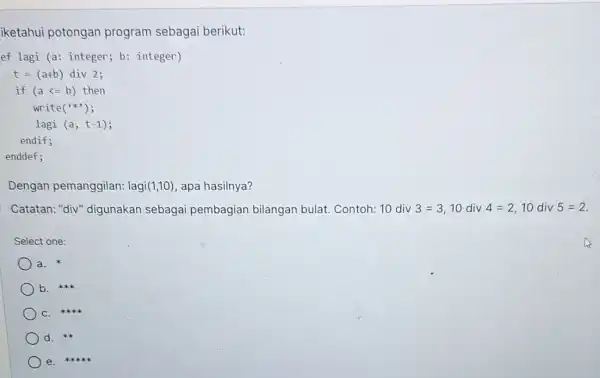 iketahui potongan program sebagai berikut: ef lagi (a: integer;b: integer) t=(a+b) div 2; if (a<=b)then write () lagi (a, t-1); endif; enddef; Dengan pemanggilan:lagi(1,10),