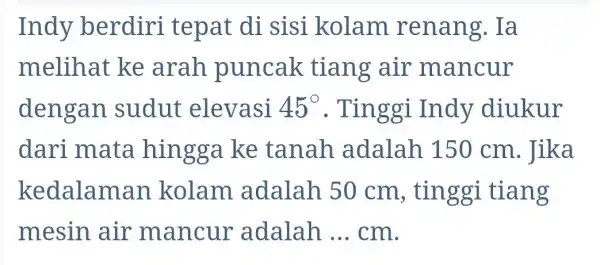 Indy berdiri tepat di sisi kolam renang. Ia melihat ke arah puncak tiang air mancur dengan sudut elevasi 45^circ . Tinggi Indy diukur dari