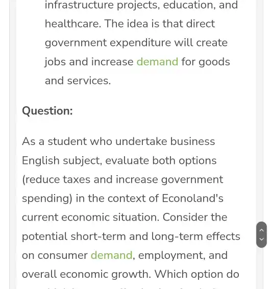 infrastructure projects , education, and healthcare. The idea is that direct government expenditure will create jobs and increase demand for goods and services. Question: