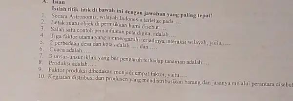 A. Isian Isilah titik-titik di bawah inidengan jawaban yang paling tepat! 1. Secara Astronomis, wilayah Indonesia terletak pada __ 2. Letak suatu objek di