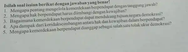 Isilah soal issian berikut dengan jawaban yang benar! 1. Mengapa penting mengelola berpendapat dengan tanggung jawab? 2. Mengapa hak berpendapat harus diimbangi dengan kewajiban?