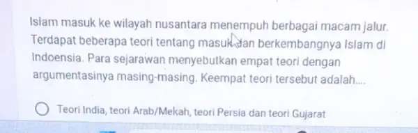 Islam masuk ke wilayah nusantara menempuh berbagai macam jalur. Terdapat beberapa teori tentang masuklan berkembangnya Islam di Indoensia. Para sejarawan menyebutkan empat teori dengan