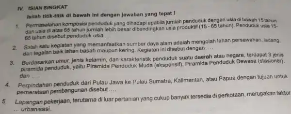 IV. ISIAN SINGKAT Isilah titik-titik di bawah ini dengan jawaban yang tepat I 1. Permasalahan komposisi penduduk yang dihadapi apabila jumlar penduduk dengan usia