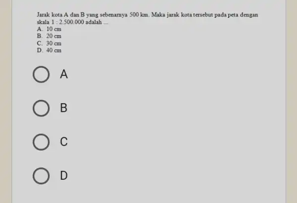 Jarak kota A dan B yang sebenamya 500 km. Maka jarak kota tersebut pada peta dengan skala 1:2.500.000 adalah __ A. 10cm B. 20cm