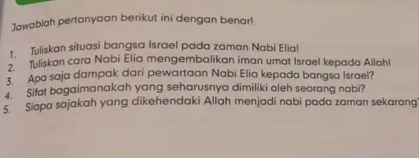 Jawablah pertanyaan berikut ini dengan benar! 1 Tuliskan situasi bangsa Israel pada zaman Nabi Elia! Tuliskan cara Nabi Elia mengembalikan iman umat Israel kepada