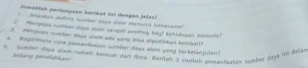 Jawablah pertanyaan berikut ini dengan jelas! 1. Jelaskan definis sumber daya alam menurut bahasamu! 2. Mengapa sumber daya alam sangat penting bagi kehidupan manusia?