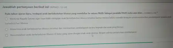 Jawablah pertanyaan berikut ini!(IGPAUD-112-24) Pada tahun ajaran baru terdapat anak berkebutuhan khusus yang mendaftar ke satuan PAUD Sebagai pendidik PAUD maka saya akan.- (23GPAUD-E.3.4-04)