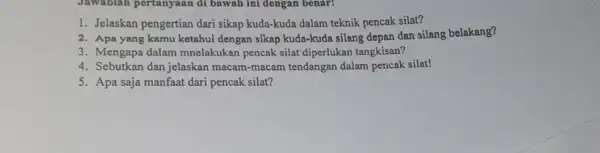 Jawablah pertanyaan di bawah ini dengan benar! 1. Jelaskan pengertian dari sikap kuda-kuda dalam teknik pencak silat? 2. Apa yang kamu ketahui dengan sikap