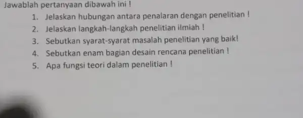 Jawablah pertanyaan dibawah ini ! 1. Jelaskan hubungan antara penalaran dengan penelitian! 2. Jelaskan langkah-langkah penelitian ilmiah! 3. Sebutkan syarat-syarat masalah penelitian yang baik!