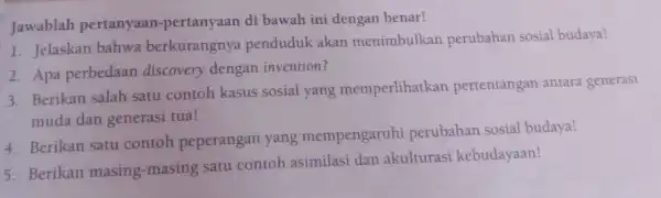 Jawablah pertanyaan -pertanyaan di bawah ini dengan benar! 1. Jelaskan bahwa berkurangnya penduduk akan menimbulkan perubahan sosial budaya! 2. Apa perbedaan discovery dengan invention?