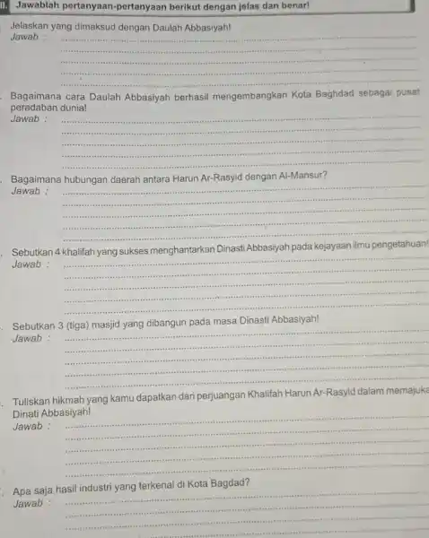 Jawablah pertanyaan-pertanyaan berikut dengan jelas dan benar! Jelaskan yang dimaksud dengan Daulah Abbasiyah! Jawab : __ ...................................................................... Bagaimana cara Daulah Abbasiyah berhasil mengembangkan Kota