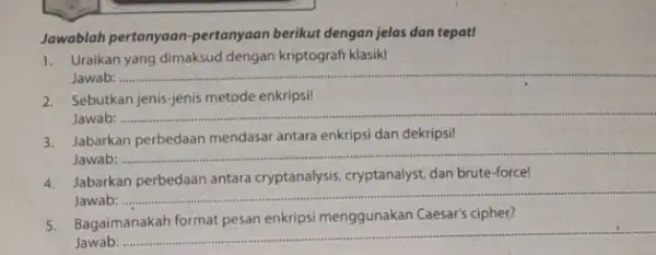 Jawablah pertanyaan-pertanyaan berikut dengan jelas dan tepat! 1. Uraikan yang dimaksud dengan kriptografi klasik! Jawab: ......... __ 2. Sebutkan jenis-jenis metode enkripsi! Jawab: __