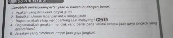 Jawablah pertanyaan-pertanyaan di bawah ini dengan benar! 1. Apakah yang dimaksud lompat jauh? 2. Sebutkan ukuran lapangan untuk lompat jauh! 3. Bagaimanakah sikap menggantung