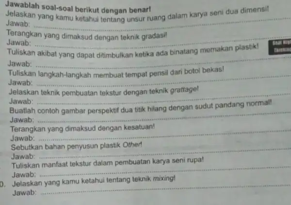 Jawablah soal-soal berikut dengan benar! Jelaskan seni dua dimensi! Jawab: - __ . Terangkan yang dimaksud dengan teknik gradasi! Jawab: ..... Tuliskan akibat yang