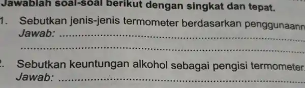 Jawablah soal-soal berikut dengan singkat dan tepat. 1 . Sebutkan jenis-jenis termometer berdasarkan penggunaann __ Jawab ...................................................................... Sebutkan keuntungan alkohol sebagai pengisi termometer Jawab