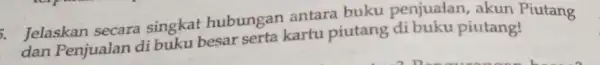 . Jelaskan secara singkat hubungan antara buku penjualan, akun Piutang dan Penjualan di buku besar serta kartu piutang di buku piutang!