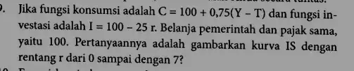 Jika fungsi konsumsi adalah C=100+0,75(Y-T) dan fungsi in- vestasi adalah I=100-25r. Belanja pemerintah dan pajak sama, yaitu 100. Pertanyaannya adalah gambarkan kurva IS dengan