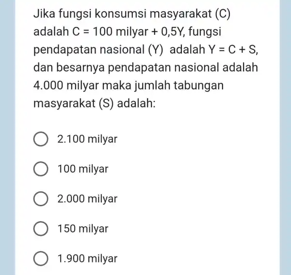 Jika fungsi konsumsi masyarakat (C) adalah C=100milyar+0,5Y fungsi pendapat an nasional (Y) adalah Y=C+S dan besarny a pendapa tan nasional adalah 4.000 milyar maka