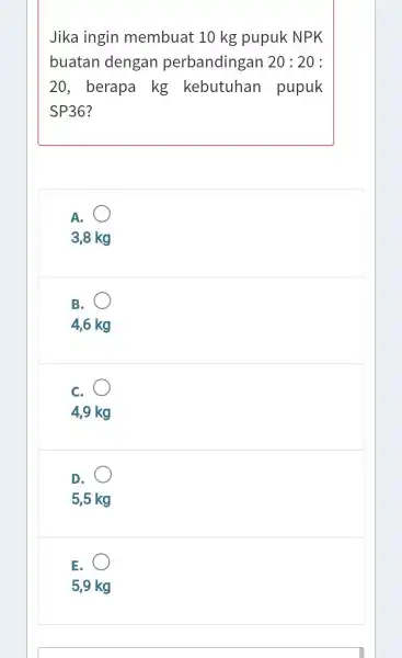 Jika ingin membuat 10 kg pupuk NPK buatan dengan perbandingan 20:20: 20, berapa kg kebutuhan pupuk SP36? A. 3,8 kg B. 4,6 kg C.