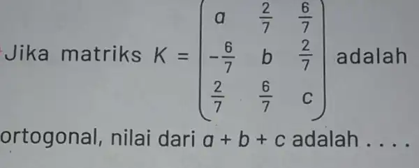 Jika ma triks K=(} a&(2)/(7)&(6)/(7) -(6)/(7)&b&(7)/(7) (2)/(7)&(6)/(7)&c ) adalah ortogo nai, nilai dari a+b+c adalah . __