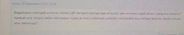 Jumat, 20 September 2024,10:59 Bagaimana setengah putaran (rotasi 180 derajat)mempengaruhi posisi dan orientasi objek dalam ruang dua dimensi? Apakah ada situasi dalam kehidupan nyata