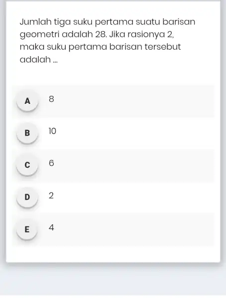 Jumlah tiga suku pertama suatu barisan geometri adalah 28. Jika rasionya 2. maka suku pertama barisan tersebut adalah __ A 8 B 10 C