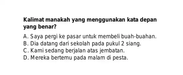 Kalimat manakah yang menggunakan kata depan yang benar? A. Saya pergi ke pasar untuk membeli buah-buahan. B. Dia datang dari sekolah pada pukul 2